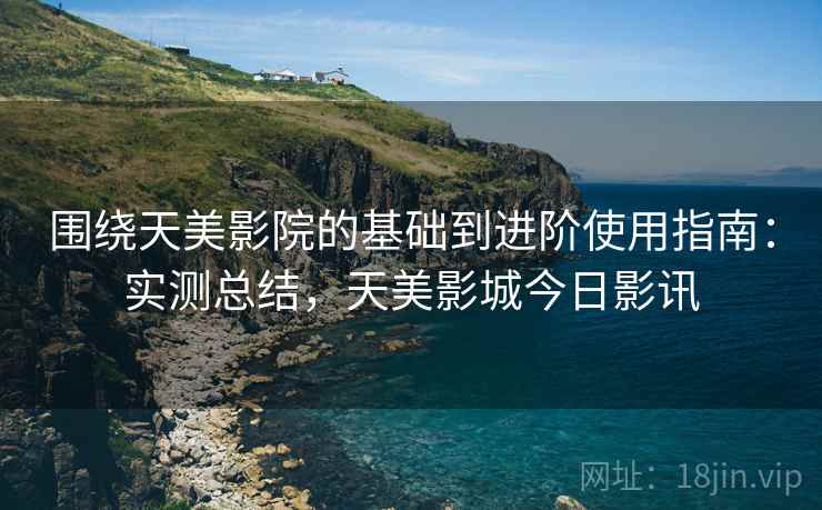 围绕天美影院的基础到进阶使用指南：实测总结，天美影城今日影讯