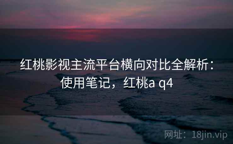 红桃影视主流平台横向对比全解析：使用笔记，红桃a q4