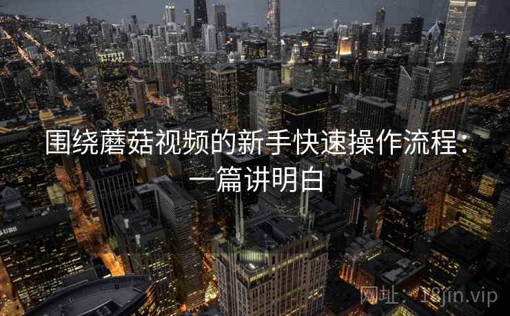 围绕蘑菇视频的新手快速操作流程:一篇讲明白 围绕蘑菇视频的新手快速操作流程:一篇讲明白