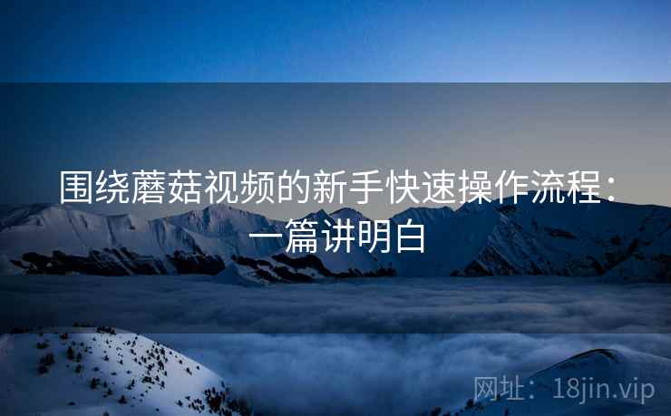 围绕蘑菇视频的新手快速操作流程：一篇讲明白