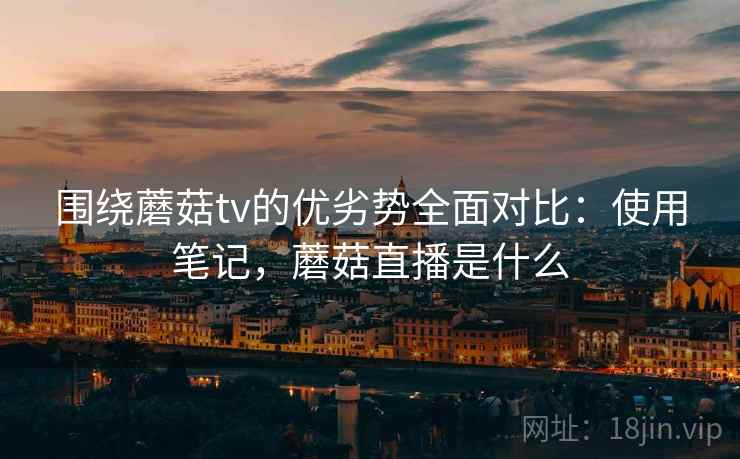 围绕蘑菇tv的优劣势全面对比：使用笔记，蘑菇直播是什么