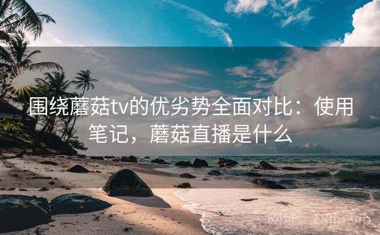 围绕蘑菇tv的优劣势全面对比:使用笔记,蘑菇直播是什么 围绕蘑菇tv的优劣势全面对比:使用笔记,蘑菇直播是什么