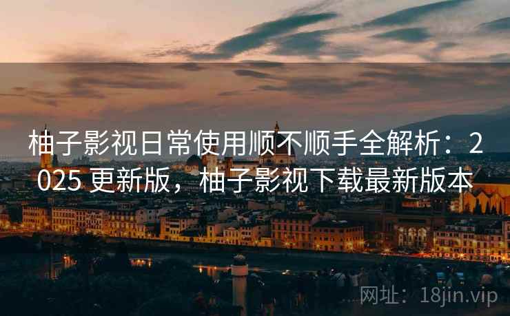 柚子影视日常使用顺不顺手全解析：2025 更新版，柚子影视下载最新版本