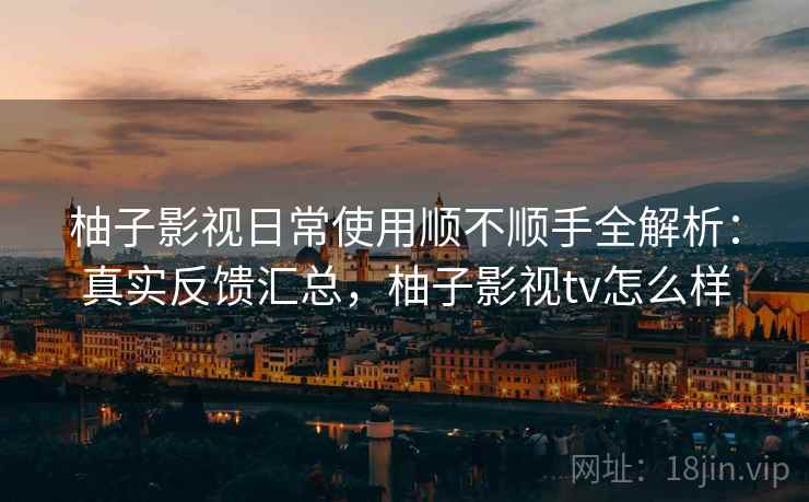 柚子影视日常使用顺不顺手全解析：真实反馈汇总，柚子影视tv怎么样
