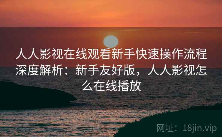 人人影视在线观看新手快速操作流程深度解析：新手友好版，人人影视怎么在线播放