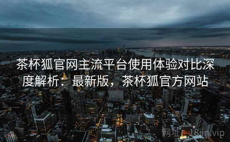 茶杯狐官网主流平台使用体验对比深度解析:最新版,茶杯狐官方网站 茶杯狐官网主流平台使用体验对比深度解析:最新版,茶杯狐官方网站