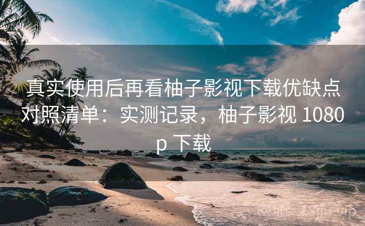 真实使用后再看柚子影视下载优缺点对照清单：实测记录，柚子影视 1080p 下载