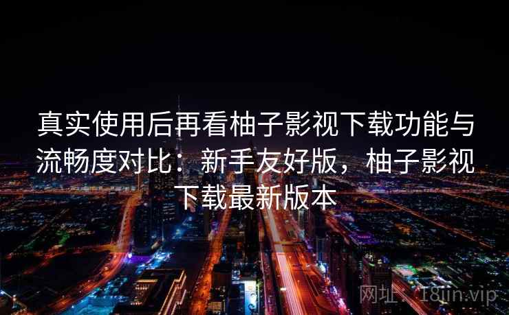 真实使用后再看柚子影视下载功能与流畅度对比：新手友好版，柚子影视下载最新版本