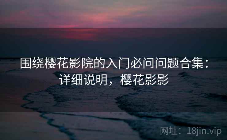 围绕樱花影院的入门必问问题合集:详细说明,樱花影影 围绕樱花影院的入门必问问题合集:详细说明,樱花影影
