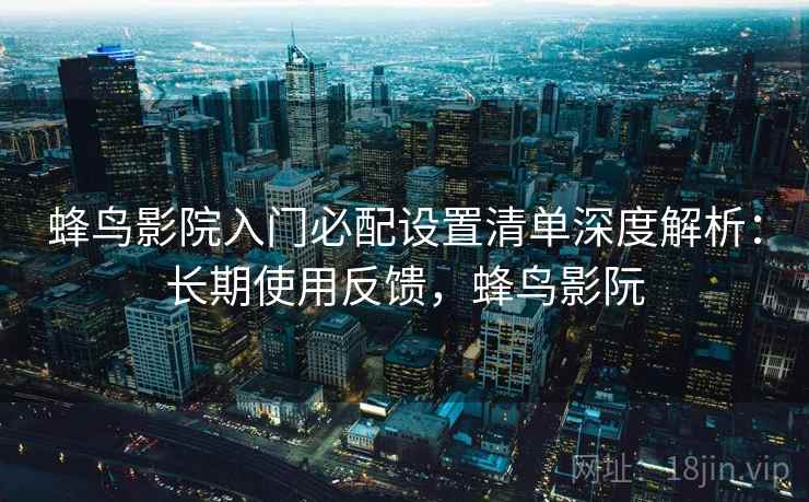 蜂鸟影院入门必配设置清单深度解析：长期使用反馈，蜂鸟影阮