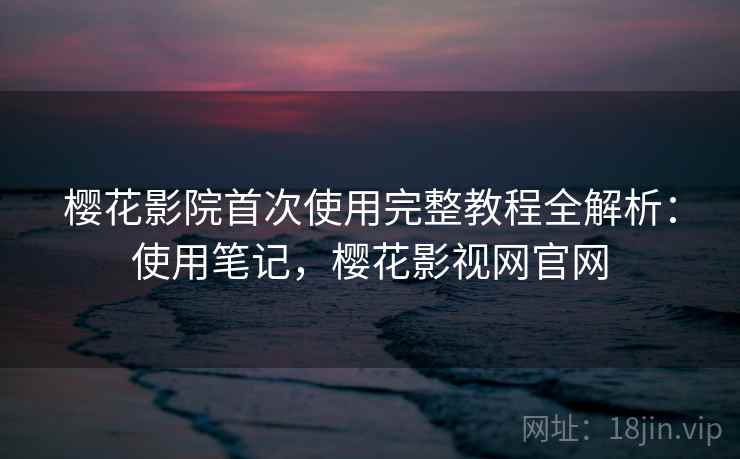 樱花影院首次使用完整教程全解析：使用笔记，樱花影视网官网