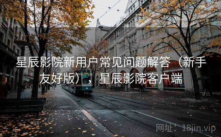 星辰影院新用户常见问题解答（新手友好版），星辰影院客户端