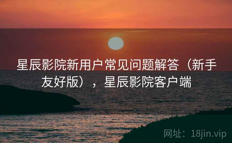 星辰影院新用户常见问题解答(新手友好版),星辰影院客户端 星辰影院新用户常见问题解答(新手友好版),星辰影院客户端