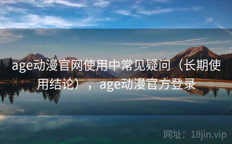 age动漫官网使用中常见疑问（长期使用结论），age动漫官方登录