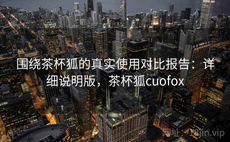 围绕茶杯狐的真实使用对比报告：详细说明版，茶杯狐cuofox
