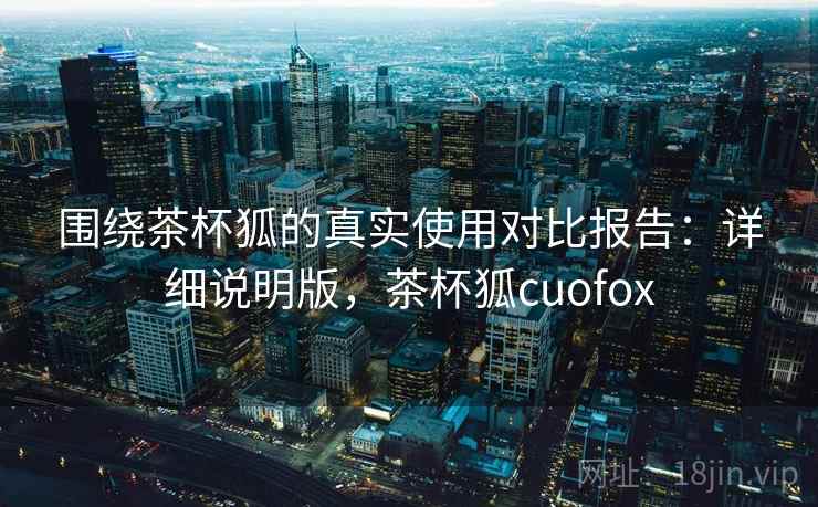 围绕茶杯狐的真实使用对比报告:详细说明版,茶杯狐cuofox 围绕茶杯狐的真实使用对比报告:详细说明版,茶杯狐cuofox