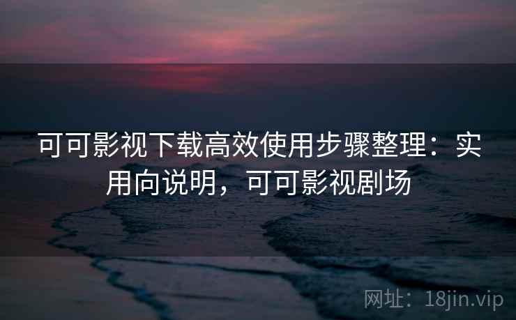 可可影视下载高效使用步骤整理:实用向说明,可可影视剧场 可可影视下载高效使用步骤整理:实用向说明,可可影视剧场